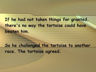If he had not taken things for granted, there's no way the tortoise could have beaten him.  So he challenged the tortoise to another race. The tortoise agreed. 