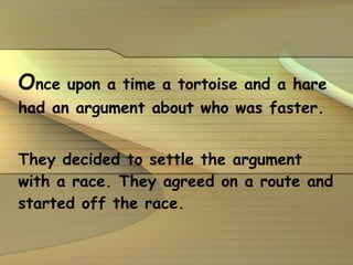 O nce upon a time a tortoise and a hare had an argument about who was faster.  They decided to settle the argument with a race. They agreed on a route and started off the race. 