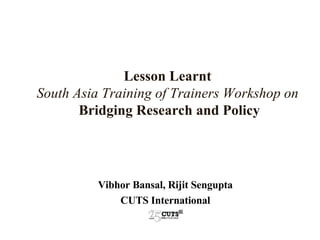 Lesson Learnt   South Asia Training of Trainers Workshop on   Bridging Research and Policy Vibhor Bansal, Rijit Sengupta CUTS International 