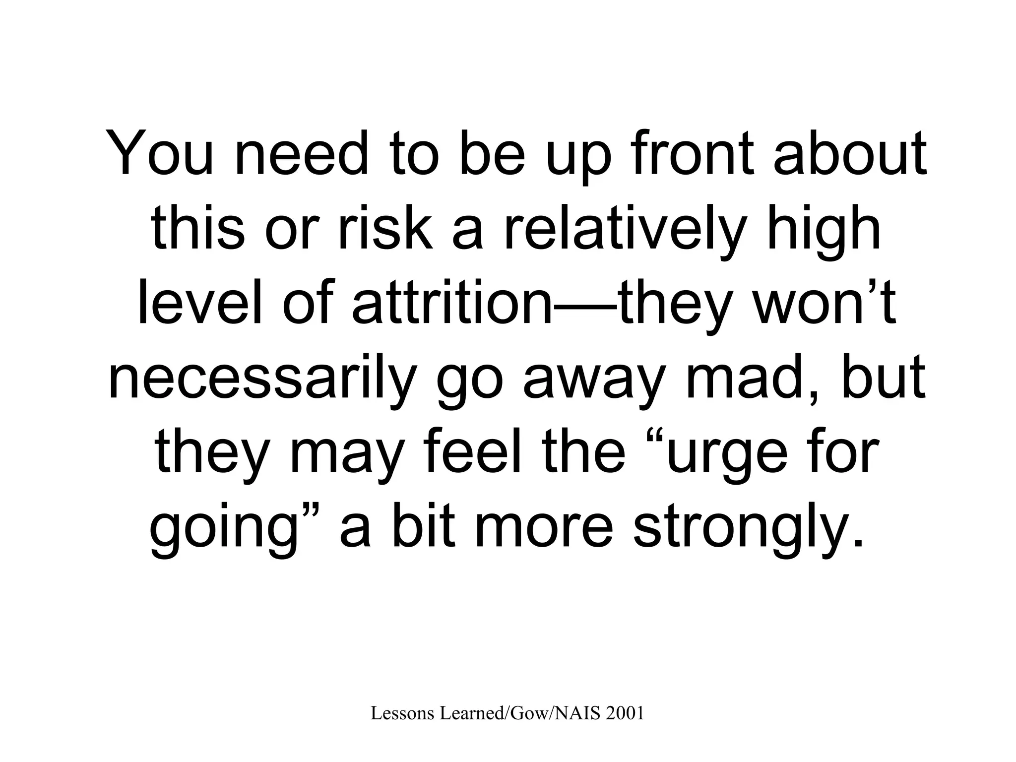 You need to be up front about this or risk a relatively high level of attrition—they won’t necessarily go away mad, but they may feel the “urge for going” a bit more strongly.  