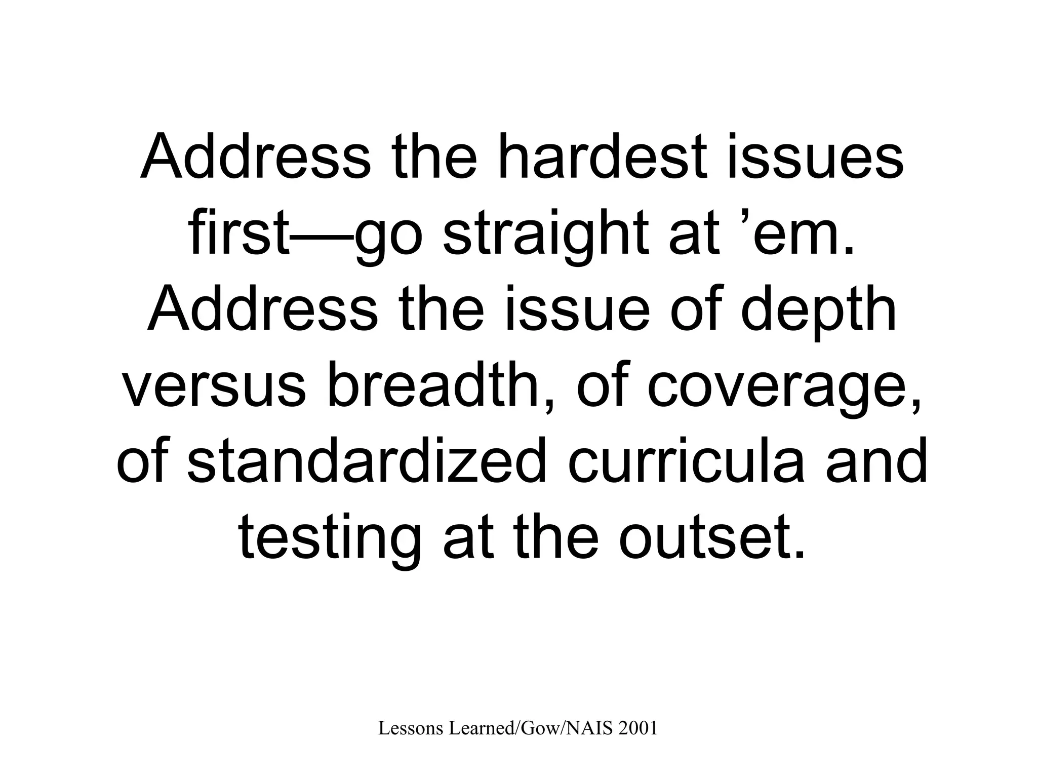 Address the hardest issues first—go straight at ’em. Address the issue of depth versus breadth, of coverage, of standardized curricula and testing at the outset. 