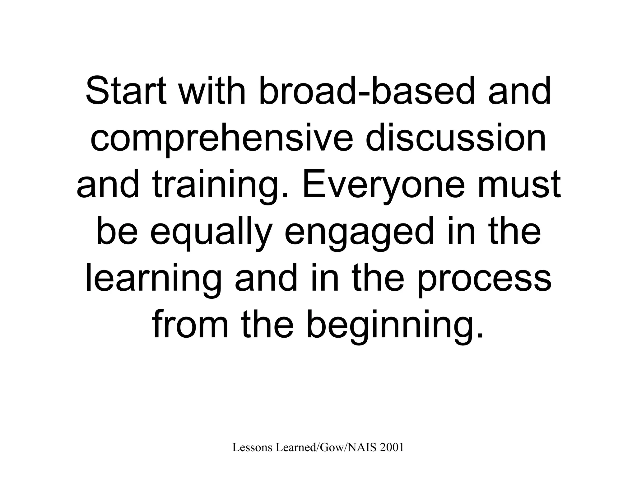Start with broad-based and comprehensive discussion and training. Everyone must be equally engaged in the learning and in the process from the beginning. 