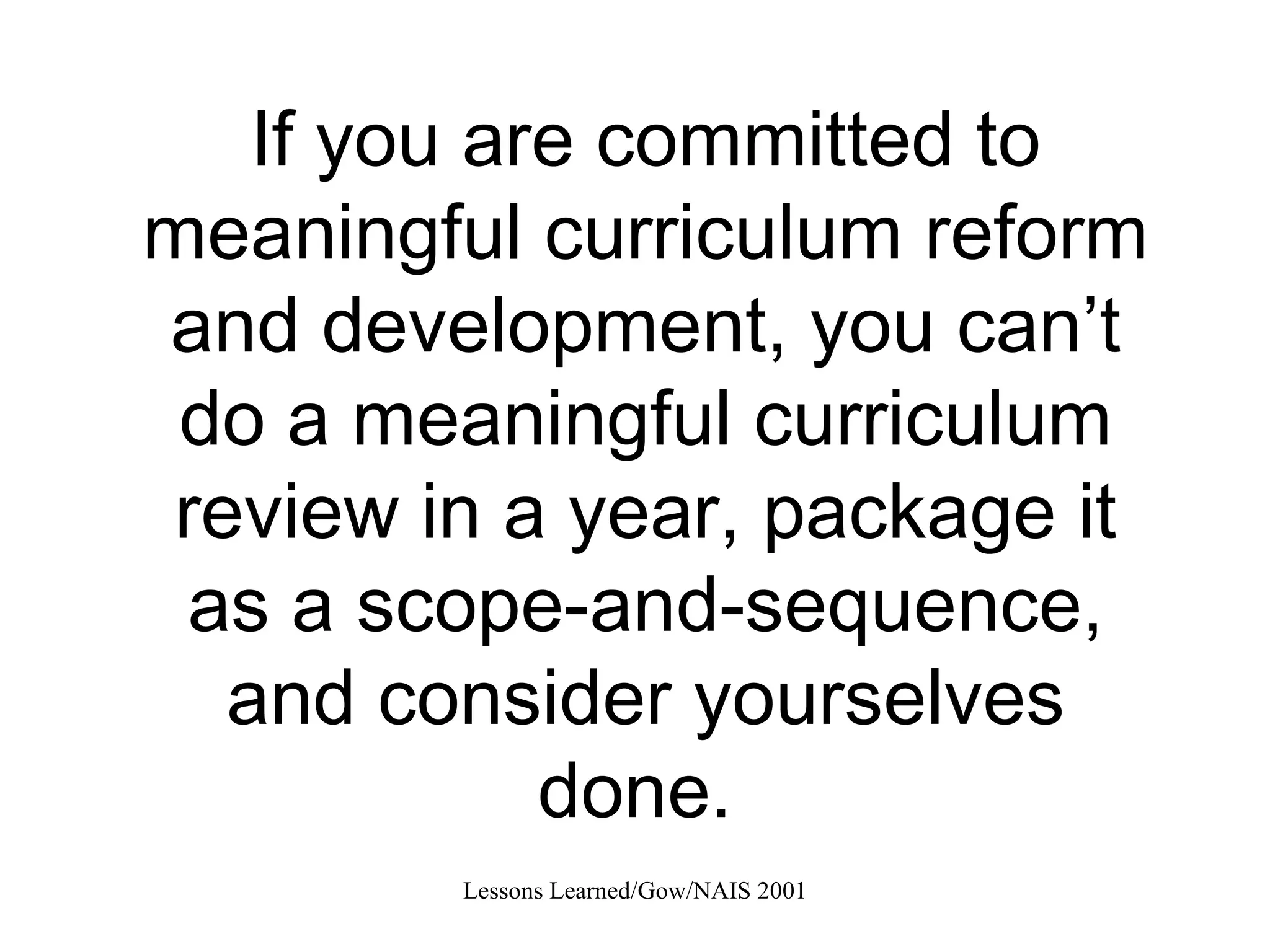 If you are committed to meaningful curriculum reform and development, you can’t do a meaningful curriculum review in a year, package it as a scope-and-sequence, and consider yourselves done.  