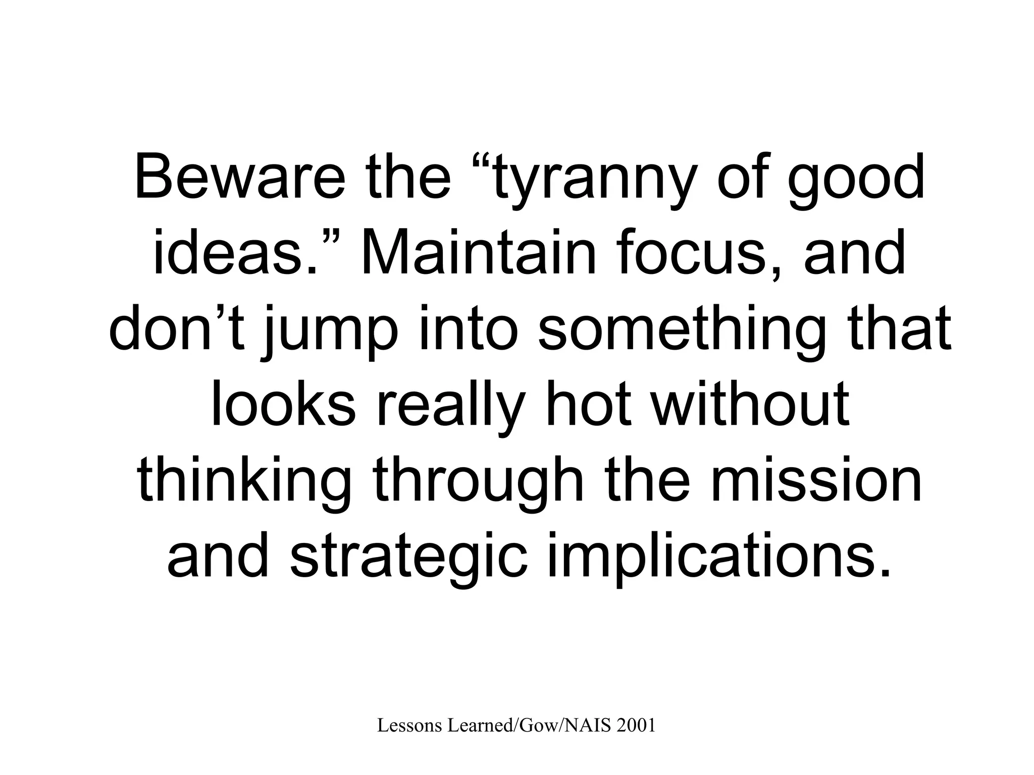 Beware the “tyranny of good ideas.” Maintain focus, and don’t jump into something that looks really hot without thinking through the mission and strategic implications. 