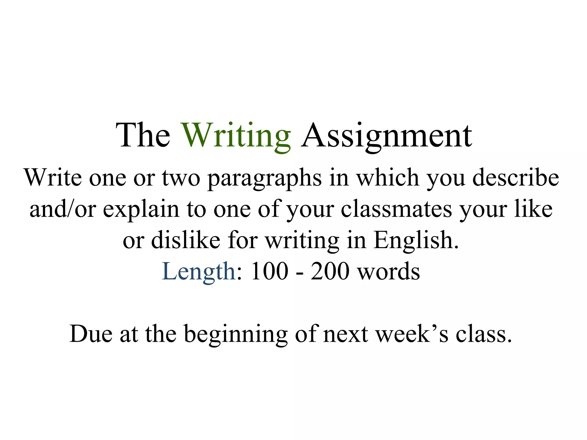 The  Writing  Assignment Write one or two paragraphs in which you describe and/or explain to one of your classmates your like or dislike for writing in English. Length : 100 - 200 words Due at the beginning of next week’s class. 