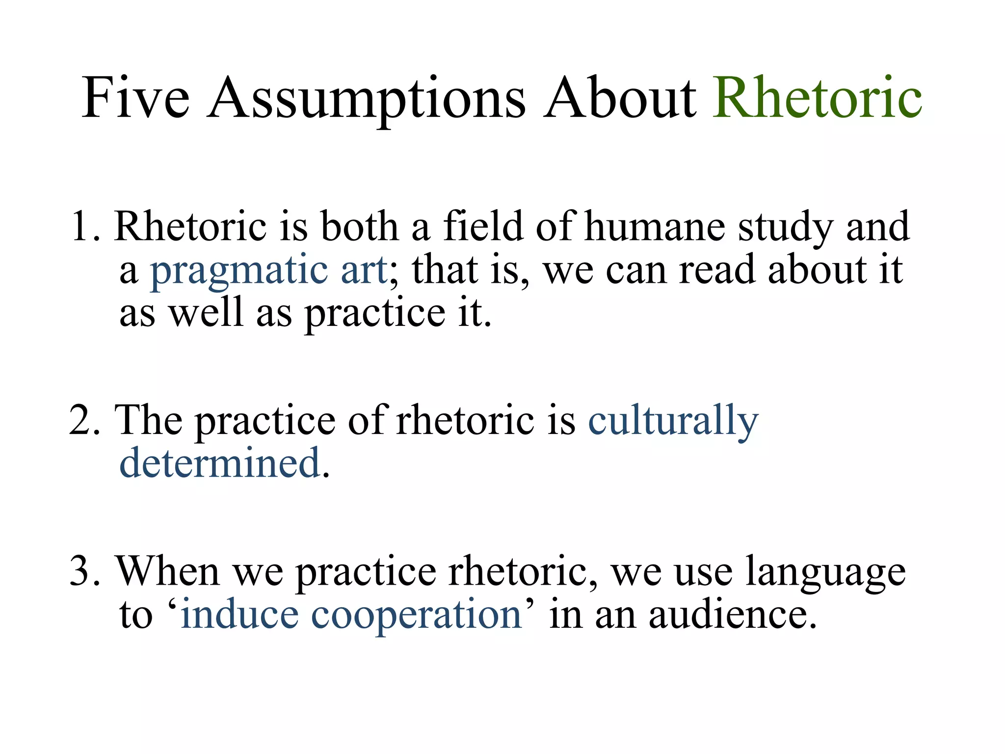 Five Assumptions About  Rhetoric 1. Rhetoric is both a field of humane study and a  pragmatic art ; that is, we can read about it as well as practice it. 2. The practice of rhetoric is  culturally determined . 3. When we practice rhetoric, we use language to ‘ induce cooperation ’ in an audience. 