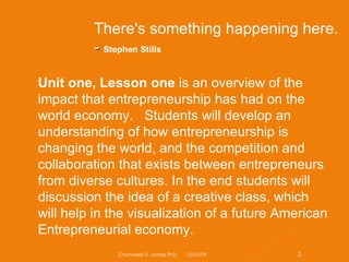 Unit one, Lesson one  is an overview of the impact that entrepreneurship has had on the world economy.   Students will develop an understanding of how entrepreneurship is changing the world, and the competition and collaboration that exists between entrepreneurs from diverse cultures. In the end students will discussion the idea of a creative class, which will help in the visualization of a future American Entrepreneurial economy. There's something happening here. -  Stephen Stills  06/07/09 Channelle D. James PhD 
