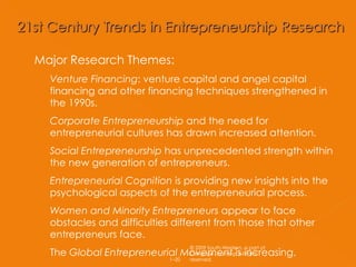 Major Research Themes: Venture Financing : venture capital and angel capital financing and other financing techniques strengthened in the 1990s. Corporate Entrepreneurship  and the need for entrepreneurial cultures has drawn increased attention. Social Entrepreneurship  has unprecedented strength within the new generation of entrepreneurs. Entrepreneurial Cognition  is providing new insights into the psychological aspects of the entrepreneurial process. Women and Minority Entrepreneurs  appear to face obstacles and difficulties different from those that other entrepreneurs face. The  Global Entrepreneurial Movement  is increasing.  © 2009 South-Western, a part of Cengage Learning. All rights reserved. 1– 
