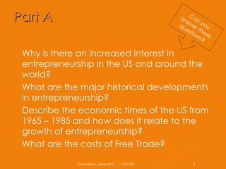 Why is there an increased interest in entrepreneurship in the US and around the world? What are the major historical developments in entrepreneurship? Describe the economic times of the US from 1965 – 1985 and how does it relate to the growth of entrepreneurship? What are the costs of Free Trade? 06/07/09 Channelle D. James PhD Can you answer these questions? 