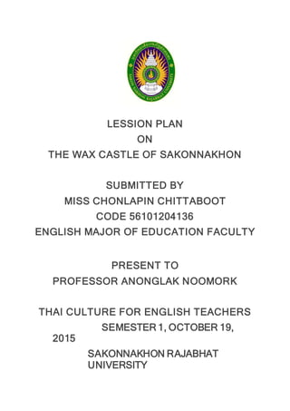 LESSION PLAN
ON
THE WAX CASTLE OF SAKONNAKHON
SUBMITTED BY
MISS CHONLAPIN CHITTABOOT
CODE 56101204136
ENGLISH MAJOR OF EDUCATION FACULTY
PRESENT TO
PROFESSOR ANONGLAK NOOMORK
THAI CULTURE FOR ENGLISH TEACHERS
SEMESTER 1, OCTOBER 19,
2015
SAKONNAKHON RAJABHAT
UNIVERSITY
 
