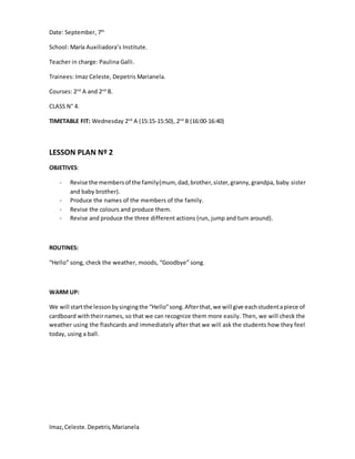 Imaz,Celeste.Depetris,Marianela
Date: September, 7th
School: María Auxiliadora’s Institute.
Teacher in charge: Paulina Galli.
Trainees: Imaz Celeste, Depetris Marianela.
Courses: 2nd
A and 2nd
B.
CLASS N° 4.
TIMETABLE FIT: Wednesday 2nd
A (15:15-15:50), 2nd
B (16:00-16:40)
LESSON PLAN Nº 2
OBJETIVES:
- Revise the membersof the family(mum, dad,brother,sister,granny,grandpa, baby sister
and baby brother).
- Produce the names of the members of the family.
- Revise the colours and produce them.
- Revise and produce the three different actions (run, jump and turn around).
ROUTINES:
“Hello” song, check the weather, moods, “Goodbye” song.
WARM UP:
We will startthe lessonbysingingthe “Hello”song.Afterthat,we will give eachstudentapiece of
cardboard withtheirnames, so that we can recognize them more easily. Then, we will check the
weather using the flashcards and immediately after that we will ask the students how they feel
today, using a ball.
 