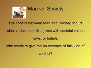 Man vs. Society The conflict between Man and Society occurs when a character disagrees with societal values, laws, or beliefs. Who wants to give me an example of this kind of conflict?
