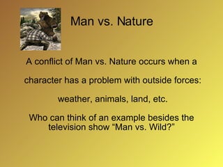 Man vs. Nature A conflict of Man vs. Nature occurs when a character has a problem with outside forces: weather, animals, land, etc. Who can think of an example besides the television show “Man vs. Wild?”