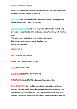 Practice II: Tamagni & Sampietro
the activities: a listening comprehension (listen and point), listen and tick and listen
and write the number. TIMING: 20 MINUTES.
Third Activity: If we have time we will ask the children to finish a colouring activity
from the previous class. TIMING: 20 MINUTES.
CLOSSING THE LESSON: Usually when every lesson is finished, the students sing
the Goodbye song and wait until the next teacher comes. We will sing with them this
song:
“This is the way we say Goodbye, we say Goodbye, We Goodbye
This is the way we say Goodbye, we say Goodbye to you
And you and you and you”
LESSON PLAN 5:
DATE: September the 3rd 2015
NAMES: Cielo Sampietro & Gala Tamagni
CLASS: Salita verde 5 años
LENGTH OF LESSON: 1 hour (13:15 to 14:15)
MATERIALS: Flashcards, Short Story Book, constructor paper, glue.
CLASS DESCRIPTION: There are 31 students in this group, all between 5 and 6
years old. They have English classes 4 times a week for an hour and most of them
have been studying English for about 2 years. As the English class is the first one
they have it is crucial to develop an active warm up; the main tool for this is the use
 