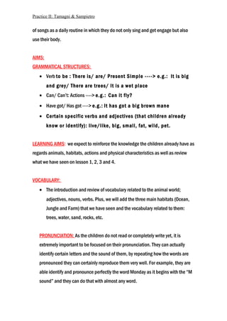 Practice II: Tamagni & Sampietro
of songs as a daily routine in which they do not only sing and get engage but also
use their body.
AIMS:
GRAMMATICAL STRUCTURES:
• Verb to be : There is/ are/ Present Simple ----> e.g.: It is big
and grey/ There are trees/ It is a wet place
• Can/ Can’t: Actions ----> e.g.: Can it fly?
• Have got/ Has got ----> e.g.: It has got a big brown mane
• Certain specific verbs and adjectives (that children already
know or identify): live/like, big, small, fat, wild, pet.
LEARNING AIMS: we expect to reinforce the knowledge the children already have as
regards animals, habitats, actions and physical characteristics as well as review
what we have seen on lesson 1, 2, 3 and 4.
VOCABULARY:
• The introduction and review of vocabulary related to the animal world;
adjectives, nouns, verbs. Plus, we will add the three main habitats (Ocean,
Jungle and Farm) that we have seen and the vocabulary related to them:
trees, water, sand, rocks, etc.
PRONUNCIATION: As the children do not read or completely write yet, it is
extremely important to be focused on their pronunciation. They can actually
identify certain letters and the sound of them, by repeating how the words are
pronounced they can certainly reproduce them very well. For example, they are
able identify and pronounce perfectly the word Monday as it begins with the “M
sound” and they can do that with almost any word.
 