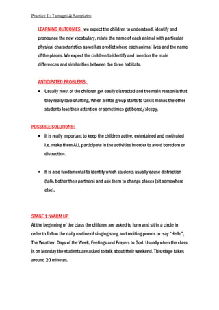 Practice II: Tamagni & Sampietro
LEARNING OUTCOMES: we expect the children to understand, identify and
pronounce the new vocabulary, relate the name of each animal with particular
physical characteristics as well as predict where each animal lives and the name
of the places. We expect the children to identify and mention the main
differences and similarities between the three habitats.
ANTICIPATED PROBLEMS:
• Usually most of the children get easily distracted and the main reason is that
they really love chatting. When a little group starts to talk it makes the other
students lose their attention or sometimes get bored/sleepy.
POSSIBLE SOLUTIONS:
• It is really important to keep the children active, entertained and motivated
i.e. make them ALL participate in the activities in order to avoid boredom or
distraction.
• It is also fundamental to identify which students usually cause distraction
(talk, bother their partners) and ask them to change places (sit somewhere
else).
STAGE 1: WARM UP
At the beginning of the class the children are asked to form and sit in a circle in
order to follow the daily routine of singing song and reciting poems to: say “Hello”,
The Weather, Days of the Week, Feelings and Prayers to God. Usually when the class
is on Monday the students are asked to talk about their weekend. This stage takes
around 20 minutes.
 