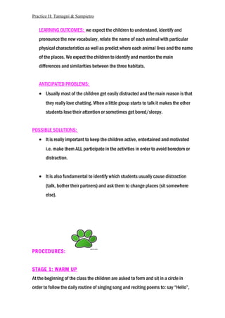Practice II: Tamagni & Sampietro
LEARNING OUTCOMES: we expect the children to understand, identify and
pronounce the new vocabulary, relate the name of each animal with particular
physical characteristics as well as predict where each animal lives and the name
of the places. We expect the children to identify and mention the main
differences and similarities between the three habitats.
ANTICIPATED PROBLEMS:
• Usually most of the children get easily distracted and the main reason is that
they really love chatting. When a little group starts to talk it makes the other
students lose their attention or sometimes get bored/sleepy.
POSSIBLE SOLUTIONS:
• It is really important to keep the children active, entertained and motivated
i.e. make them ALL participate in the activities in order to avoid boredom or
distraction.
• It is also fundamental to identify which students usually cause distraction
(talk, bother their partners) and ask them to change places (sit somewhere
else).
PROCEDURES:
STAGE 1: WARM UP
At the beginning of the class the children are asked to form and sit in a circle in
order to follow the daily routine of singing song and reciting poems to: say “Hello”,
 
