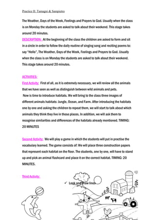 Practice II: Tamagni & Sampietro
The Weather, Days of the Week, Feelings and Prayers to God. Usually when the class
is on Monday the students are asked to talk about their weekend. This stage takes
around 20 minutes.
DESCRIPTION: At the beginning of the class the children are asked to form and sit
in a circle in order to follow the daily routine of singing song and reciting poems to:
say “Hello”, The Weather, Days of the Week, Feelings and Prayers to God. Usually
when the class is on Monday the students are asked to talk about their weekend.
This stage takes around 20 minutes.
ACTIVITIES:
First Activity: First of all, as it is extremely necessary, we will review all the animals
that we have seen as well as distinguish between wild animals and pets.
Now is time to introduce habitats. We will bring to the class three images of
different animals habitats: Jungle, Ocean, and Farm. After introducing the habitats
one by one and asking the children to repeat them, we will start to talk about which
animals they think they live in those places. In addition, we will ask them to
recognise similarities and differences of the habitats already mentioned. TIMING:
20 MINUTES
Second Activity: We will play a game in which the students will put in practise the
vocabulary learned. The game consists of: We will place three construction papers
that represent each habitat on the floor. The students, one by one, will have to stand
up and pick an animal flashcard and place it on the correct habitat. TIMING: 20
MINUTES.
Third Activity:
 Look and Draw lines
 