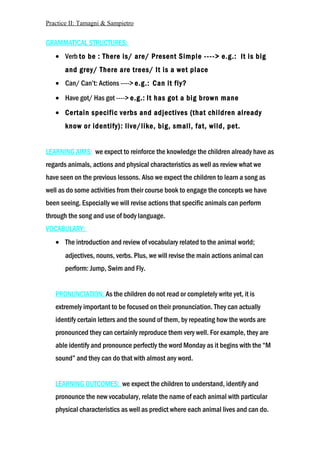 Practice II: Tamagni & Sampietro
GRAMMATICAL STRUCTURES:
• Verb to be : There is/ are/ Present Simple ----> e.g.: It is big
and grey/ There are trees/ It is a wet place
• Can/ Can’t: Actions ----> e.g.: Can it fly?
• Have got/ Has got ----> e.g.: It has got a big brown mane
• Certain specific verbs and adjectives (that children already
know or identify): live/like, big, small, fat, wild, pet.
LEARNING AIMS: we expect to reinforce the knowledge the children already have as
regards animals, actions and physical characteristics as well as review what we
have seen on the previous lessons. Also we expect the children to learn a song as
well as do some activities from their course book to engage the concepts we have
been seeing. Especially we will revise actions that specific animals can perform
through the song and use of body language.
VOCABULARY:
• The introduction and review of vocabulary related to the animal world;
adjectives, nouns, verbs. Plus, we will revise the main actions animal can
perform: Jump, Swim and Fly.
PRONUNCIATION: As the children do not read or completely write yet, it is
extremely important to be focused on their pronunciation. They can actually
identify certain letters and the sound of them, by repeating how the words are
pronounced they can certainly reproduce them very well. For example, they are
able identify and pronounce perfectly the word Monday as it begins with the “M
sound” and they can do that with almost any word.
LEARNING OUTCOMES: we expect the children to understand, identify and
pronounce the new vocabulary, relate the name of each animal with particular
physical characteristics as well as predict where each animal lives and can do.
 