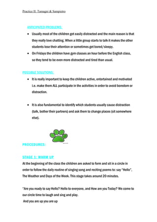 Practice II: Tamagni & Sampietro
ANTICIPATED PROBLEMS:
• Usually most of the children get easily distracted and the main reason is that
they really love chatting. When a little group starts to talk it makes the other
students lose their attention or sometimes get bored/sleepy.
• On Fridays the children have gym classes an hour before the English class,
so they tend to be even more distracted and tired than usual.
POSSIBLE SOLUTIONS:
• It is really important to keep the children active, entertained and motivated
i.e. make them ALL participate in the activities in order to avoid boredom or
distraction.
• It is also fundamental to identify which students usually cause distraction
(talk, bother their partners) and ask them to change places (sit somewhere
else).
PROCEDURES:
STAGE 1: WARM UP
At the beginning of the class the children are asked to form and sit in a circle in
order to follow the daily routine of singing song and reciting poems to: say “Hello”,
The Weather and Days of the Week. This stage takes around 20 minutes.
“Are you ready to say Hello? Hello to everyone, and How are you Today? We come to
our circle time to laugh and sing and play.
And you are up you are up
 