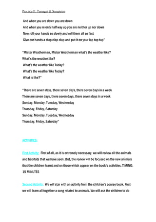 Practice II: Tamagni & Sampietro
And when you are down you are down
And when you re only half way up you are neither up nor down
Now roll your hands so slowly and roll them all so fast
Give our hands a clap clap clap and put it on your lap tap tap”
“Mister Weatherman, Mister Weatherman what’s the weather like?
What’s the weather like?
What’s the weather like Today?
What’s the weather like Today?
What is like?”
“There are seven days, there seven days, there seven days in a week
There are seven days, there seven days, there seven days in a week
Sunday, Monday, Tuesday, Wednesday
Thursday, Friday, Saturday
Sunday, Monday, Tuesday, Wednesday
Thursday, Friday, Saturday”
ACTIVITIES:
First Activity: First of all, as it is extremely necessary, we will review all the animals
and habitats that we have seen. But, the review will be focused on the new animals
that the children learnt and on those which appear on the book’s activities. TIMING:
15 MINUTES
Second Activity: We will star with an activity from the children’s course book. First
we will learn all together a song related to animals. We will ask the children to do
 