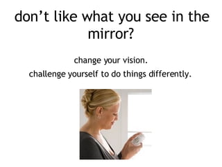 don’t like what you see in the mirror?     change your vision.  challenge yourself to do things differently.   