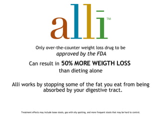 Only over-the-counter weight loss drug to be   approved   by the FDA Can result in   50% MORE WEIGTH LOSS   than dieting alone Alli works by stopping some of the fat you eat from being absorbed by your digestive tract.  Treatment effects may include loose stools, gas with oily spotting, and more frequent stools that may be hard to control. 