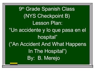9 th  Grade Spanish Class  (NYS Checkpoint B)  Lesson Plan: “Un accidente y lo que pasa en el hospital” (“An Accident And What Happens In The Hospital”) By:  B. Merejo 