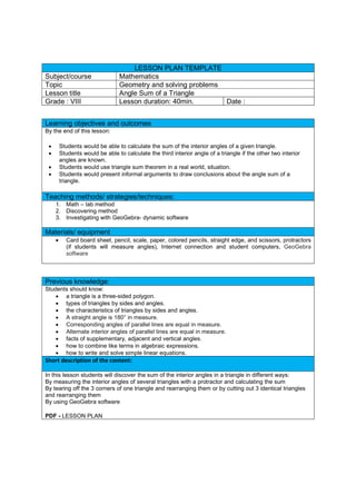 LESSON PLAN TEMPLATE
Subject/course Mathematics
Topic Geometry and solving problems
Lesson title Angle Sum of a Triangle
Grade : VIII Lesson duration: 40min. Date :
Learning objectives and outcomes
By the end of this lesson:
 Students would be able to calculate the sum of the interior angles of a given triangle.
 Students would be able to calculate the third interior angle of a triangle if the other two interior
angles are known.
 Students would use triangle sum theorem in a real world, situation.
 Students would present informal arguments to draw conclusions about the angle sum of a
triangle.
Teaching methods/ strategies/techniques:
1. Math – lab method
2. Discovering method
3. Investigating with GeoGebra- dynamic software
Materials/ equipment
 Card board sheet, pencil, scale, paper, colored pencils, straight edge, and scissors, protractors
(if students will measure angles), Internet connection and student computers, GeoGebra
software
Previous knowledge:
Students should know:
 a triangle is a three-sided polygon.
 types of triangles by sides and angles.
 the characteristics of triangles by sides and angles.
 A straight angle is 180° in measure.
 Corresponding angles of parallel lines are equal in measure.
 Alternate interior angles of parallel lines are equal in measure.
 facts of supplementary, adjacent and vertical angles.
 how to combine like terms in algebraic expressions.
 how to write and solve simple linear equations.
Short description of the content:
In this lesson students will discover the sum of the interior angles in a triangle in different ways:
By measuring the interior angles of several triangles with a protractor and calculating the sum
By tearing off the 3 corners of one triangle and rearranging them or by cutting out 3 identical triangles
and rearranging them
By using GeoGebra software
PDF - LESSON PLAN
 