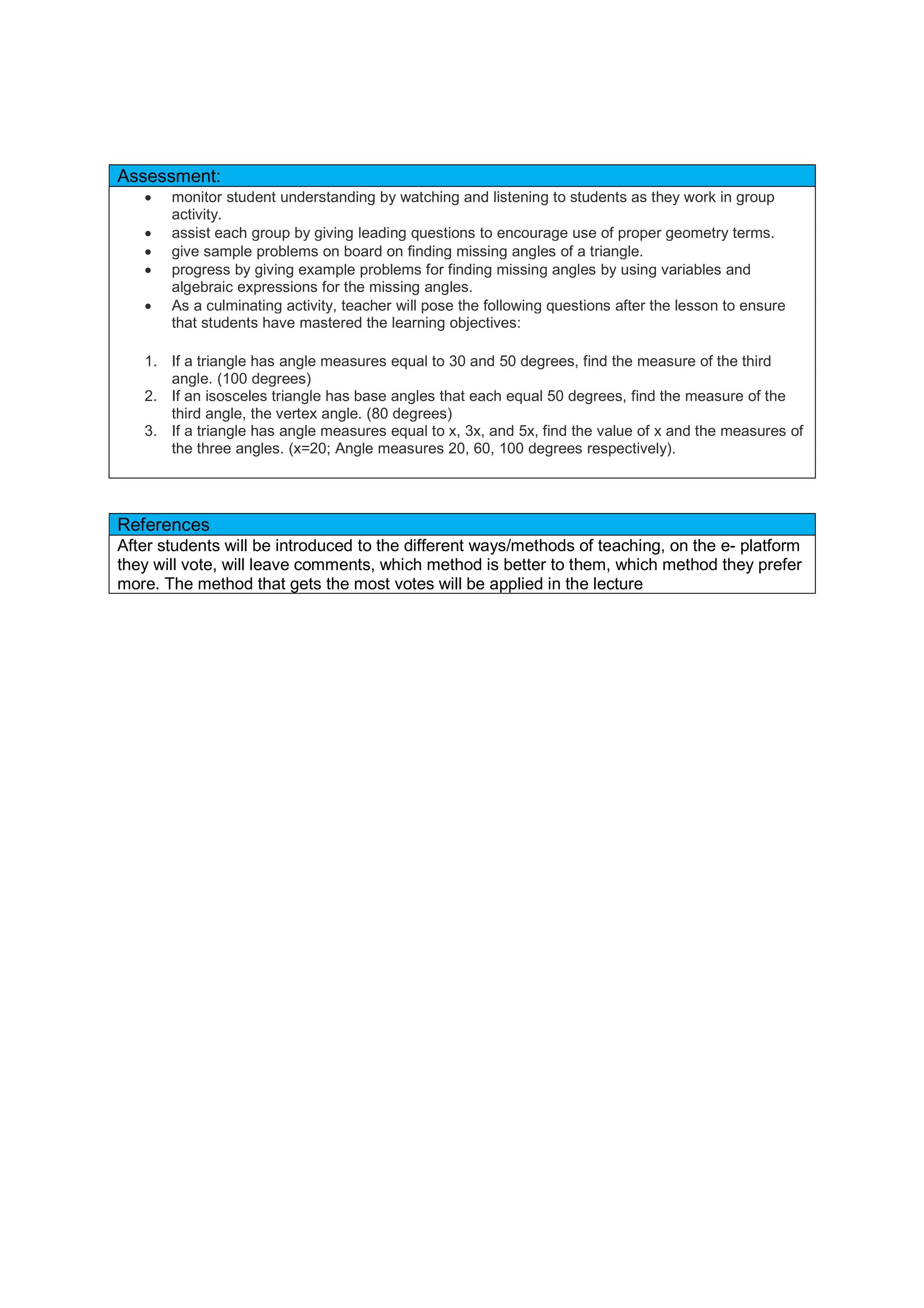Assessment:
 monitor student understanding by watching and listening to students as they work in group
activity.
 assist each group by giving leading questions to encourage use of proper geometry terms.
 give sample problems on board on finding missing angles of a triangle.
 progress by giving example problems for finding missing angles by using variables and
algebraic expressions for the missing angles.
 As a culminating activity, teacher will pose the following questions after the lesson to ensure
that students have mastered the learning objectives:
1. If a triangle has angle measures equal to 30 and 50 degrees, find the measure of the third
angle. (100 degrees)
2. If an isosceles triangle has base angles that each equal 50 degrees, find the measure of the
third angle, the vertex angle. (80 degrees)
3. If a triangle has angle measures equal to x, 3x, and 5x, find the value of x and the measures of
the three angles. (x=20; Angle measures 20, 60, 100 degrees respectively).
References
After students will be introduced to the different ways/methods of teaching, on the e- platform
they will vote, will leave comments, which method is better to them, which method they prefer
more. The method that gets the most votes will be applied in the lecture
 