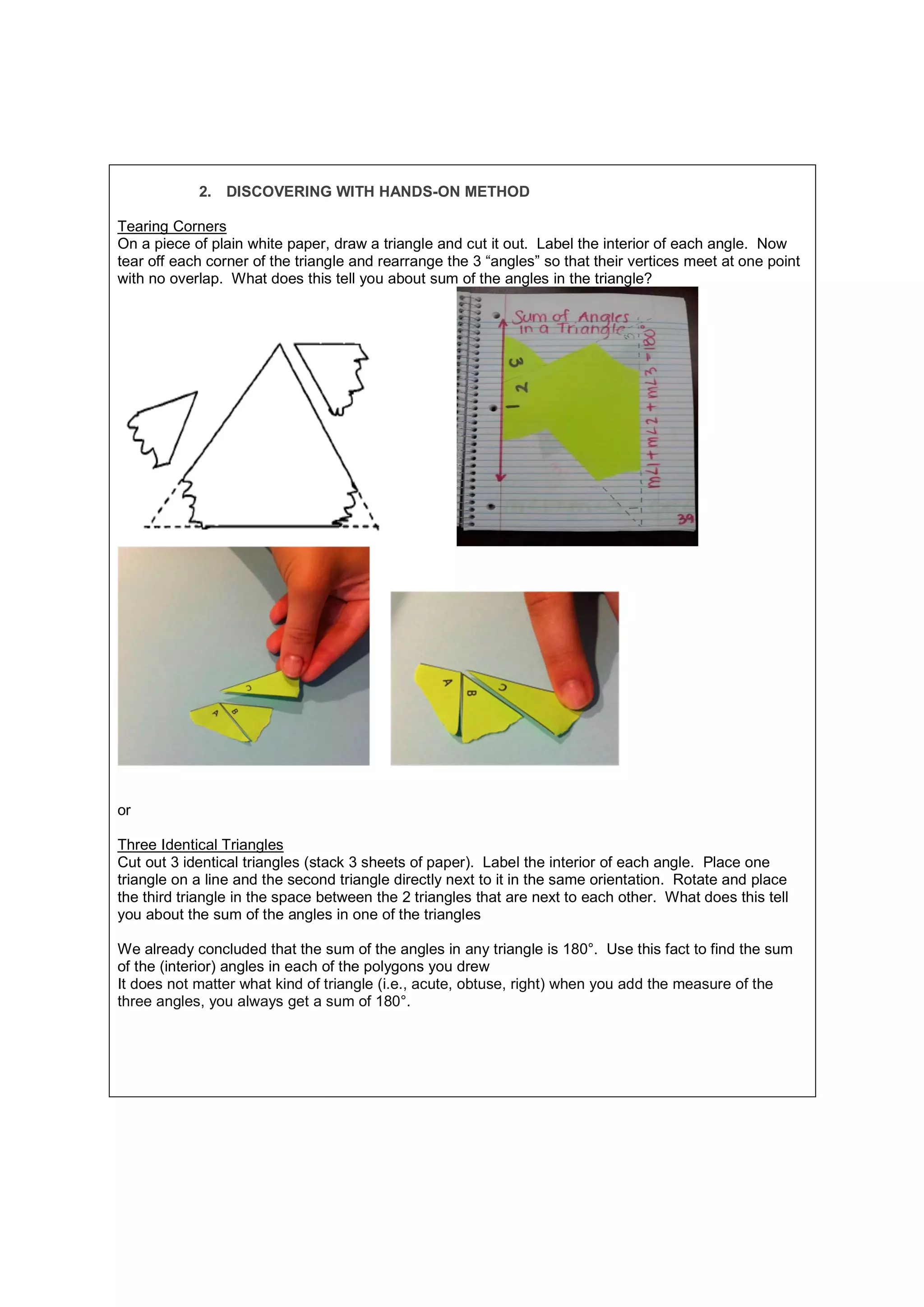 2. DISCOVERING WITH HANDS-ON METHOD
Tearing Corners
On a piece of plain white paper, draw a triangle and cut it out. Label the interior of each angle. Now
tear off each corner of the triangle and rearrange the 3 “angles” so that their vertices meet at one point
with no overlap. What does this tell you about sum of the angles in the triangle?
or
Three Identical Triangles
Cut out 3 identical triangles (stack 3 sheets of paper). Label the interior of each angle. Place one
triangle on a line and the second triangle directly next to it in the same orientation. Rotate and place
the third triangle in the space between the 2 triangles that are next to each other. What does this tell
you about the sum of the angles in one of the triangles
We already concluded that the sum of the angles in any triangle is 180°. Use this fact to find the sum
of the (interior) angles in each of the polygons you drew
It does not matter what kind of triangle (i.e., acute, obtuse, right) when you add the measure of the
three angles, you always get a sum of 180°.
 