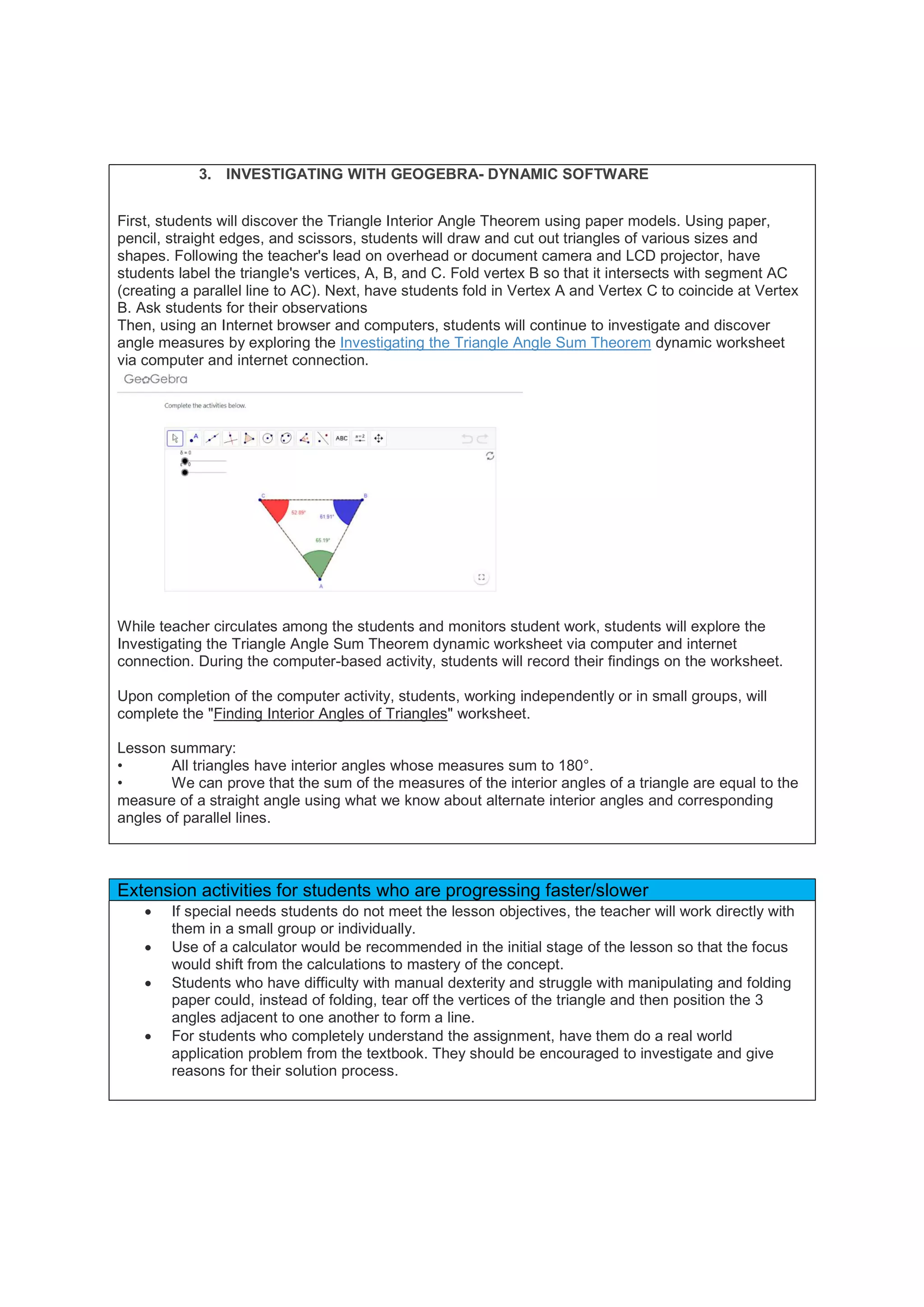 3. INVESTIGATING WITH GEOGEBRA- DYNAMIC SOFTWARE
First, students will discover the Triangle Interior Angle Theorem using paper models. Using paper,
pencil, straight edges, and scissors, students will draw and cut out triangles of various sizes and
shapes. Following the teacher's lead on overhead or document camera and LCD projector, have
students label the triangle's vertices, A, B, and C. Fold vertex B so that it intersects with segment AC
(creating a parallel line to AC). Next, have students fold in Vertex A and Vertex C to coincide at Vertex
B. Ask students for their observations
Then, using an Internet browser and computers, students will continue to investigate and discover
angle measures by exploring the Investigating the Triangle Angle Sum Theorem dynamic worksheet
via computer and internet connection.
While teacher circulates among the students and monitors student work, students will explore the
Investigating the Triangle Angle Sum Theorem dynamic worksheet via computer and internet
connection. During the computer-based activity, students will record their findings on the worksheet.
Upon completion of the computer activity, students, working independently or in small groups, will
complete the "Finding Interior Angles of Triangles" worksheet.
Lesson summary:
• All triangles have interior angles whose measures sum to 180°.
• We can prove that the sum of the measures of the interior angles of a triangle are equal to the
measure of a straight angle using what we know about alternate interior angles and corresponding
angles of parallel lines.
Extension activities for students who are progressing faster/slower
 If special needs students do not meet the lesson objectives, the teacher will work directly with
them in a small group or individually.
 Use of a calculator would be recommended in the initial stage of the lesson so that the focus
would shift from the calculations to mastery of the concept.
 Students who have difficulty with manual dexterity and struggle with manipulating and folding
paper could, instead of folding, tear off the vertices of the triangle and then position the 3
angles adjacent to one another to form a line.
 For students who completely understand the assignment, have them do a real world
application problem from the textbook. They should be encouraged to investigate and give
reasons for their solution process.
 