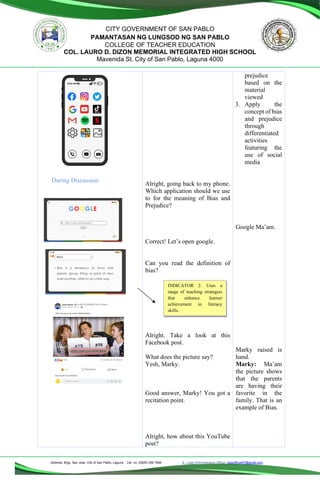 Address: Brgy. San Jose, City of San Pablo, Laguna Cel. no. (0929) 356 7646 E – mail (Administrative Office), dlspofficial97@gmail.com
CITY GOVERNMENT OF SAN PABLO
PAMANTASAN NG LUNGSOD NG SAN PABLO
COLLEGE OF TEACHER EDUCATION
COL. LAURO D. DIZON MEMORIAL INTEGRATED HIGH SCHOOL
Mavenida St. City of San Pablo, Laguna 4000
During Discussion
Alright, going back to my phone.
Which application should we use
to for the meaning of Bias and
Prejudice?
Correct! Let’s open google.
Can you read the definition of
bias?
Alright. Take a look at this
Facebook post.
What does the picture say?
Yesh, Marky.
Good answer, Marky! You got a
recitation point.
Alright, how about this YouTube
post?
prejudice
based on the
material
viewed
3. Apply the
concept of bias
and prejudice
through
differentiated
activities
featuring the
use of social
media
Google Ma’am.
Marky raised is
hand.
Marky: Ma’am
the picture shows
that the parents
are having their
favorite in the
family. That is an
example of Bias.
INDICATOR 2. Uses a
range of teaching strategies
that enhance learner
achievement in literacy
skills.
 
