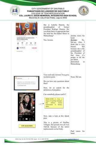 Address: Brgy. San Jose, City of San Pablo, Laguna Cel. no. (0929) 356 7646 E – mail (Administrative Office), dlspofficial97@gmail.com
CITY GOVERNMENT OF SAN PABLO
PAMANTASAN NG LUNGSOD NG SAN PABLO
COLLEGE OF TEACHER EDUCATION
COL. LAURO D. DIZON MEMORIAL INTEGRATED HIGH SCHOOL
Mavenida St. City of San Pablo, Laguna 4000
She is Isabelle Duterte, the
granddaughter of former
President Rodrigo Duterte. Do
you think that it is appropriate that
she held her Pre-Debut Shoot in
Malacañang?
Yes, Jerome.
Very well said, Jerome! You got a
recitation point.
Do you have any questions about
Bias?
Now, let us search for the
definition of prejudice.
Can somebody please read it?
Now, take a look at this tiktok
post.
This is a picture of DeeDee
Villegas. Her picture was all over
TikTok because of the tattoo
replacements on her body.
Jerome raises his
hand.
Jerome: No,
Ma’am. Also, I
think that is very
biased. Not
because she is the
granddaughter of
the President of
that time, it’s
proper to do the
pre-debut
photoshoot in
Malacañang.
None, Ma’am.
Paul raises his
hand.
INDICATOR 2. Uses a
range of teaching strategies
that enhance learner
achievement in literacy
skills.
LOCALIZATION
 