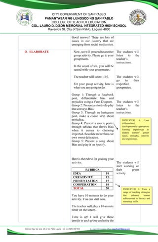 Address: Brgy. San Jose, City of San Pablo, Laguna Cel. no. (0929) 356 7646 E – mail (Administrative Office), dlspofficial97@gmail.com
CITY GOVERNMENT OF SAN PABLO
PAMANTASAN NG LUNGSOD NG SAN PABLO
COLLEGE OF TEACHER EDUCATION
COL. LAURO D. DIZON MEMORIAL INTEGRATED HIGH SCHOOL
Mavenida St. City of San Pablo, Laguna 4000
Good answer! There are lots of
issues in our country that are
emerging from social media sites.
D. ELABORATE Now, we will proceed to another
group activity. Please go to your
groupmates.
In the count of ten, you will be
seated with your groupmates.
The teacher will count 1-10.
For your group activity, here is
what you are going to do.
Group 1: Through a Facebook
post, differentiate bias and
prejudice using a Venn Diagram.
Group 2: Present a short role-play
that conveys Bias.
Group 3: Through an Instagram
post, make a comic strip about
prejudice,
Group 4: Present a movie poster
through tableau that shows Bias
when it comes to choosing
imported chocolate more than our
own sweet delicacies.
Group 5: Present a song about
Bias and play it on Spotify.
Here is the rubric for grading your
activity:
RUBRICS
IDEA 10
CREATIVITY 15
PRESENTATION 15
COOPERATION 10
TOTAL 50
You have 10 minutes to do your
activity. You can start now.
The teacher will play a 10-minute
timer on the screen.
Time is up! I will give these
emojis to each group and raise the
The students will
listen to the
teacher’s
instructions.
The students will
go to their
respective
groupmates.
The students will
listen to the
teacher’s
instructions.
The students will
start working on
their group
activity.
INDICATOR 6. Uses
differentiated,
developmentally appropriate
learning experiences to
address learners’ gender
needs, strengths, interests
and experiences.
INDICATOR 2. Uses a
range of teaching strategies
that enhance learner
achievement in literacy and
numeracy skills.
 