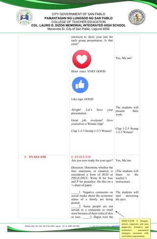 Address: Brgy. San Jose, City of San Pablo, Laguna Cel. no. (0929) 356 7646 E – mail (Administrative Office), dlspofficial97@gmail.com
CITY GOVERNMENT OF SAN PABLO
PAMANTASAN NG LUNGSOD NG SAN PABLO
COLLEGE OF TEACHER EDUCATION
COL. LAURO D. DIZON MEMORIAL INTEGRATED HIGH SCHOOL
Mavenida St. City of San Pablo, Laguna 4000
emoticon to show your rate for
each group presentation. Is that
clear?
Heart react: VERY GOOD
Like sign: GOOD
Alright! Let’s have your
presentation.
Great job, everyone! Give
yourselves a Winner clap!
Clap 1-2-3 Stomp 1-2-3 Winner!
Yes, Ma’am!
The students will
present their
work.
Clap 1-2-3 Stomp
1-2-3 Winner!
E. EVALUATE E. EVALUATE
Are you now ready for your quiz?
Direction: Determine whether the
line, statement, or situation is
considered a form of BIAS or
PREJUDICE. Write B for bias
and P for prejudice. Do this on a
¼ sheet of paper.
_____1. Negative comments on
social media about the economic
status of a family are being
posted.
_____2. Some people are not
served in a restaurant or retail
store because of their color of skin
or race. _____3. Digna won the
Yes, Ma’am
(The students will
listen to the
teacher’s
instruction)
The students will
start answering
the quiz.
INDICATOR 9. Designs,
selects, organizes, and uses
diagnostic, formative and
summative assessment
strategies consistent with
curriculum requirements.
 