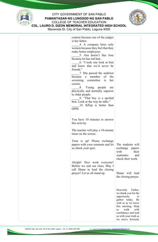 Address: Brgy. San Jose, City of San Pablo, Laguna Cel. no. (0929) 356 7646 E – mail (Administrative Office), dlspofficial97@gmail.com
CITY GOVERNMENT OF SAN PABLO
PAMANTASAN NG LUNGSOD NG SAN PABLO
COLLEGE OF TEACHER EDUCATION
COL. LAURO D. DIZON MEMORIAL INTEGRATED HIGH SCHOOL
Mavenida St. City of San Pablo, Laguna 4000
contest because one of the judges
is her father.
_____4. A company hires only
women because they feel that they
make better employees.
_____5. Ana doesn’t like Jose
because he has red hair.
_____6. “I took one look at him
and knew that we’d never be
friends.”
_____7. She passed the audition
because a member of the
screening committee is her
cousin.
_____8. Young people are
physically and mentally superior
to older people.
_____9. “That boy is a spoiled
brat. Look at the way he talks.”
_____10. KPop is better than
OPM.
You have 10 minutes to answer
this activity.
The teacher will play a 10-minute
timer on the screen.
Time is up! Please exchange
papers with your seatmate and let
us check your quiz.
Alright! Nice work everyone!
Before we end our class, May I
call Shane to lead the closing
prayer? Let us all stand up.
The students will
exchange papers
with their
seatmates and
check their work.
Shane will lead
the closing prayer.
Heavenly Father,
we thank you for the
opportunity to
gather today. Be
with us as we leave
this meeting. Help
us walk with
confidence and lead
us with your truth as
we move forward,
 