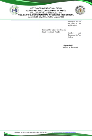 Address: Brgy. San Jose, City of San Pablo, Laguna Cel. no. (0929) 356 7646 E – mail (Administrative Office), dlspofficial97@gmail.com
CITY GOVERNMENT OF SAN PABLO
PAMANTASAN NG LUNGSOD NG SAN PABLO
COLLEGE OF TEACHER EDUCATION
COL. LAURO D. DIZON MEMORIAL INTEGRATED HIGH SCHOOL
Mavenida St. City of San Pablo, Laguna 4000
That is all for today, Goodbye and
Thank you Grade 9-Jade!
praise you, and live
our lives in this
world. Amen.
Goodbye and
thank you, Ma’am
Andrea
Prepared by:
Andrea B. Alcantara
 