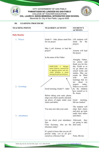 Address: Brgy. San Jose, City of San Pablo, Laguna Cel. no. (0929) 356 7646 E – mail (Administrative Office), dlspofficial97@gmail.com
CITY GOVERNMENT OF SAN PABLO
PAMANTASAN NG LUNGSOD NG SAN PABLO
COLLEGE OF TEACHER EDUCATION
COL. LAURO D. DIZON MEMORIAL INTEGRATED HIGH SCHOOL
Mavenida St. City of San Pablo, Laguna 4000
III. LEARNING PROCEDURE
TEACHING POINTS TEACHER’S ACTIVITY STUDENT’S
ACTIVITY
Daily Routine
1. Prayer
2. Greetings
3. Attendance
Grade 9 – Jade, please stand first
for our prayer.
May I call Arianne, to lead the
prayer?
In the name of the Father
Good morning, Grade 9 – Jade!
Before taking your seats, please
align your chairs quietly and pick
up pieces of paper under your
chairs and tables.
You may now take your seats.
Let me check your attendance
first.
Class Secretary, who are the
absentees today?
It’s great to know that you are all
present today. Let us all give
ourselves a Hooray Clap!
(All students will
stand for the
prayer)
Arianne will lead
the prayer.
Almighty Father,
we praise and
thank you for this
day. Guide us as
we go about our
school works and
studies. May our
minds be filled
with new
learnings that we
are about to
acquire today.
Help us so we will
be the children
you wanted us to
be. Amen.
Good morning,
Ma’am Andrea!
The students will
align their chairs
and pick up trash
under their tables
and chairs.
Afterward, they
are going to take
their seats.
None, Ma’am.
INDICATOR 5. Manages
learner behavior constructively
by applying positive and non-
violent discipline to ensure
learning-focused environments.
 