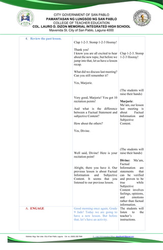 Address: Brgy. San Jose, City of San Pablo, Laguna Cel. no. (0929) 356 7646 E – mail (Administrative Office), dlspofficial97@gmail.com
CITY GOVERNMENT OF SAN PABLO
PAMANTASAN NG LUNGSOD NG SAN PABLO
COLLEGE OF TEACHER EDUCATION
COL. LAURO D. DIZON MEMORIAL INTEGRATED HIGH SCHOOL
Mavenida St. City of San Pablo, Laguna 4000
4. Review the past lesson.
Clap 1-2-3. Stomp 1-2-3 Hooray!
Thank you!
I know you are all excited to hear
about the new topic, but before we
jump into that, let us have a lesson
recap.
What did we discuss last meeting?
Can you still remember it?
Yes, Marjorie.
Very good, Marjorie! You got 10
recitation points!
And what is the difference
between a Factual Statement and
subjective Content?
How about the others?
Yes, Divine.
Well said, Divine! Here is your
recitation point!
Alright, there you have it. Our
previous lesson is about Factual
Information and Subjective
Content. It seems that you
listened to our previous lesson.
Clap 1-2-3. Stomp
1-2-3 Hooray!
(The students will
raise their hands)
Marjorie:
Ma’am, our lesson
last meeting is
about Factual
Information and
Subjective
Content.
(The students will
raise their hands)
Divine: Ma’am,
Factual
Information are
statements that
can be verified
and proven to be
true while
Subjective
Content involves
feelings, opinions,
and emotions
rather than factual
information.
A. ENGAGE Good morning once again, Grade
9 Jade! Today we are going to
have a new lesson. But before
that, let’s have an activity.
The students will
listen to the
teacher’s
instructions.
 