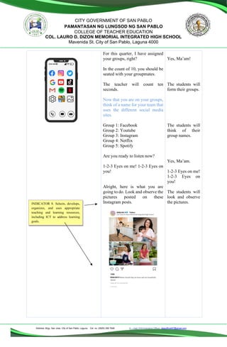 Address: Brgy. San Jose, City of San Pablo, Laguna Cel. no. (0929) 356 7646 E – mail (Administrative Office), dlspofficial97@gmail.com
CITY GOVERNMENT OF SAN PABLO
PAMANTASAN NG LUNGSOD NG SAN PABLO
COLLEGE OF TEACHER EDUCATION
COL. LAURO D. DIZON MEMORIAL INTEGRATED HIGH SCHOOL
Mavenida St. City of San Pablo, Laguna 4000
For this quarter, I have assigned
your groups, right?
In the count of 10, you should be
seated with your groupmates.
The teacher will count ten
seconds.
Now that you are on your groups,
think of a name for your team that
uses the different social media
sites.
Group 1: Facebook
Group 2: Youtube
Group 3: Instagram
Group 4: Netflix
Group 5: Spotify
Are you ready to listen now?
1-2-3 Eyes on me! 1-2-3 Eyes on
you!
Alright, here is what you are
going to do. Look and observe the
pictures posted on these
Instagram posts.
Yes, Ma’am!
The students will
form their groups.
The students will
think of their
group names.
Yes, Ma’am.
1-2-3 Eyes on me!
1-2-3 Eyes on
you!
The students will
look and observe
the pictures.
INDICATOR 8. Selects, develops,
organizes, and uses appropriate
teaching and learning resources,
including ICT to address learning
goals.
 