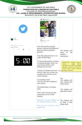 Address: Brgy. San Jose, City of San Pablo, Laguna Cel. no. (0929) 356 7646 E – mail (Administrative Office), dlspofficial97@gmail.com
CITY GOVERNMENT OF SAN PABLO
PAMANTASAN NG LUNGSOD NG SAN PABLO
COLLEGE OF TEACHER EDUCATION
COL. LAURO D. DIZON MEMORIAL INTEGRATED HIGH SCHOOL
Mavenida St. City of San Pablo, Laguna 4000
Now that you have seen the
pictures, what are the differences
that you observe among the
pictures?
Your first group activity is a so-
called #Twitter Party.
To answer the question, you have
to respond through a tweet. Use
your Group number as the
hashtag on your tweet.
You have 5 minutes to do your
activity. Once you’re done, you
can paste your answers on our
twitter timeline.
Is everything clear?
You can now start working on
your activity.
The teacher plays a 5-minute
timer.
Time is up! You can now pin
your tweets on our Twitter
timeline.
Great job, everyone! Thank you
for sharing your observations.
You can now go back to your
proper seats.
The students will
listen to the
teacher’s
instructions.
Yes.
The students will
start writing their
observations.
The students will
paste their tweets.
The students will
go back to their
proper seats.
INDICATOR 4. Manages classroom
structure to engage learners,
individually or in groups, in meaningful
exploration, discovery and hands-on
activities within a range of physical
learning environments.
 