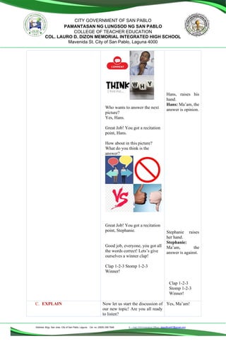 Address: Brgy. San Jose, City of San Pablo, Laguna Cel. no. (0929) 356 7646 E – mail (Administrative Office), dlspofficial97@gmail.com
CITY GOVERNMENT OF SAN PABLO
PAMANTASAN NG LUNGSOD NG SAN PABLO
COLLEGE OF TEACHER EDUCATION
COL. LAURO D. DIZON MEMORIAL INTEGRATED HIGH SCHOOL
Mavenida St. City of San Pablo, Laguna 4000
Who wants to answer the next
picture?
Yes, Hans.
Great Job! You got a recitation
point, Hans.
How about in this picture?
What do you think is the
answer?
Great Job! You got a recitation
point, Stephanie.
Good job, everyone, you got all
the words correct! Lets’s give
ourselves a winner clap!
Clap 1-2-3 Stomp 1-2-3
Winner!
Hans, raises his
hand.
Hans: Ma’am, the
answer is opinion.
Stephanie raises
her hand.
Stephanie:
Ma’am, the
answer is against.
Clap 1-2-3
Stomp 1-2-3
Winner!
C. EXPLAIN Now let us start the discussion of
our new topic! Are you all ready
to listen?
Yes, Ma’am!
 