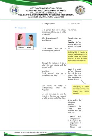 Address: Brgy. San Jose, City of San Pablo, Laguna Cel. no. (0929) 356 7646 E – mail (Administrative Office), dlspofficial97@gmail.com
CITY GOVERNMENT OF SAN PABLO
PAMANTASAN NG LUNGSOD NG SAN PABLO
COLLEGE OF TEACHER EDUCATION
COL. LAURO D. DIZON MEMORIAL INTEGRATED HIGH SCHOOL
Mavenida St. City of San Pablo, Laguna 4000
Pre-Discussion
1-2-3 Eyes on me!
Is it correct that wives should
always stay at home and do all the
housework?
Why do you think so?
Yes, Daniela.
Good answer! You got a
recitation points, Daniela.
Through this picture, is it fair to
label the man strong and the
woman weak?
Yes, Kent.
Good answer! You got a
recitation point, Hans.
Our lesson for today is
Differentiating Bias and
Prejudice.
Let me introduce to you the
objectives that you are expected
to achieve at the end of the class.
1-2 Eyes on you!
No, Ma’am.
Daniela raises her
hand.
Daniela: Ma’am
because wives and
women can work
too.
Kent: It is unfair
Ma’am because
that will be very
gender Bias and
flase judgment of
women as well.
At the end of the
60-minute
learning
experience, the
Grade Nine
students will be
able to:
1. Define bias
and prejudice
2. Recognize the
importance of
knowing
biases and
STRONG WEAK
INDICATOR 3. Applies a
range of teaching strategies to
develop critical and creative
thinking, as well as other
higher-order thinking skills.
INDICATOR 1. Applies
knowledge of content within
and across curriculum
teaching areas. (Values
Education)
 