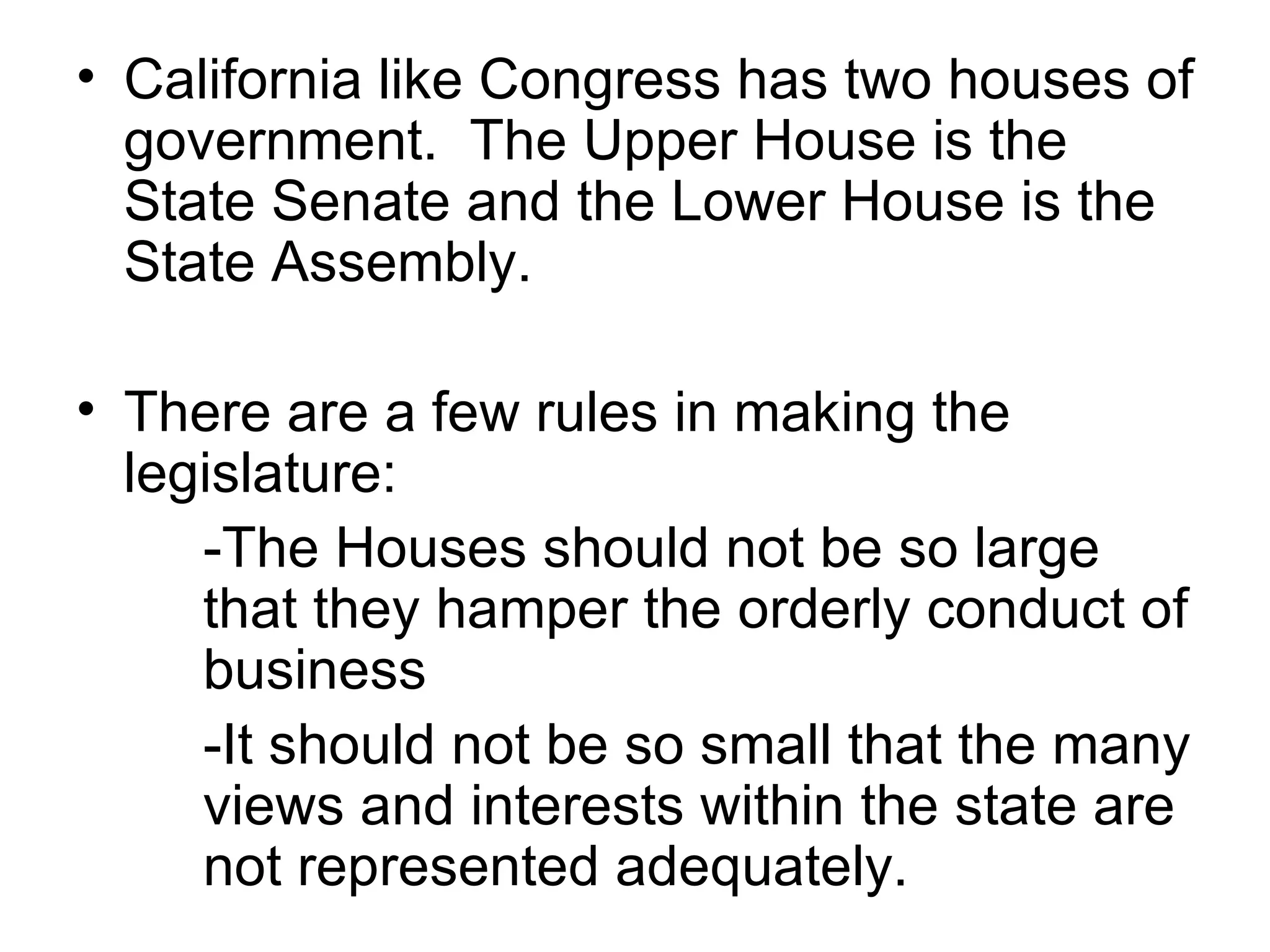 California like Congress has two houses of government.  The Upper House is the State Senate and the Lower House is the State Assembly. There are a few rules in making the legislature: -The Houses should not be so large  that they hamper the orderly conduct of  business -It should not be so small that the many  views and interests within the state are  not represented adequately. 