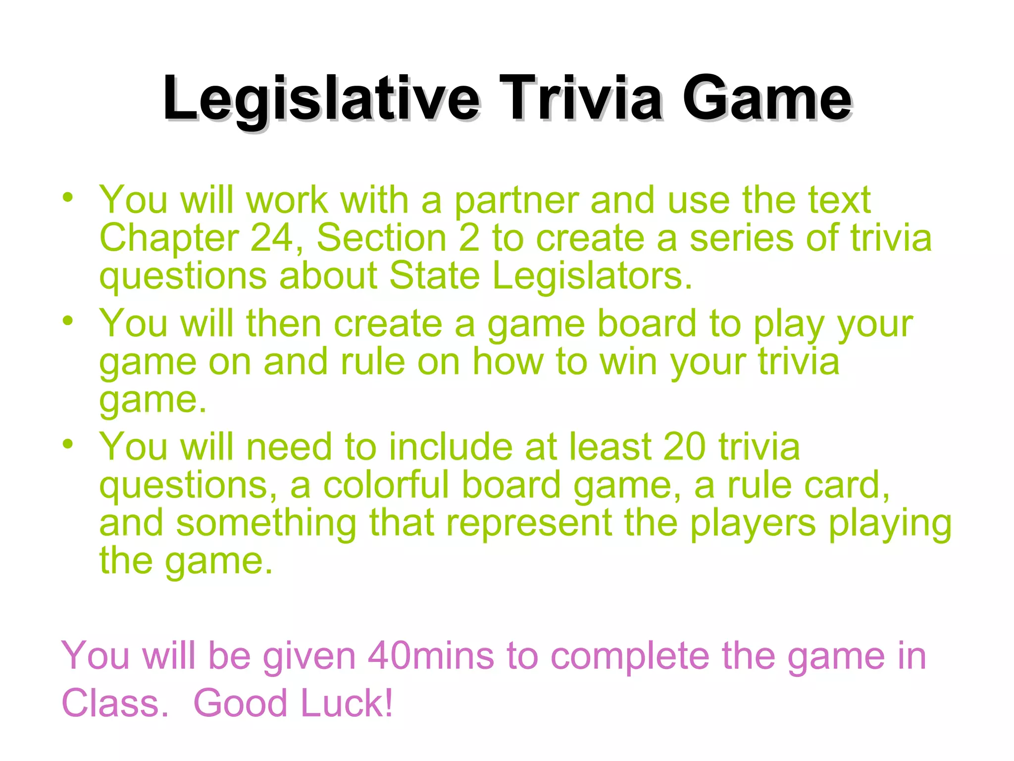 Legislative Trivia Game You will work with a partner and use the text Chapter 24, Section 2 to create a series of trivia questions about State Legislators. You will then create a game board to play your game on and rule on how to win your trivia game. You will need to include at least 20 trivia questions, a colorful board game, a rule card, and something that represent the players playing the game. You will be given 40mins to complete the game in Class.  Good Luck! 