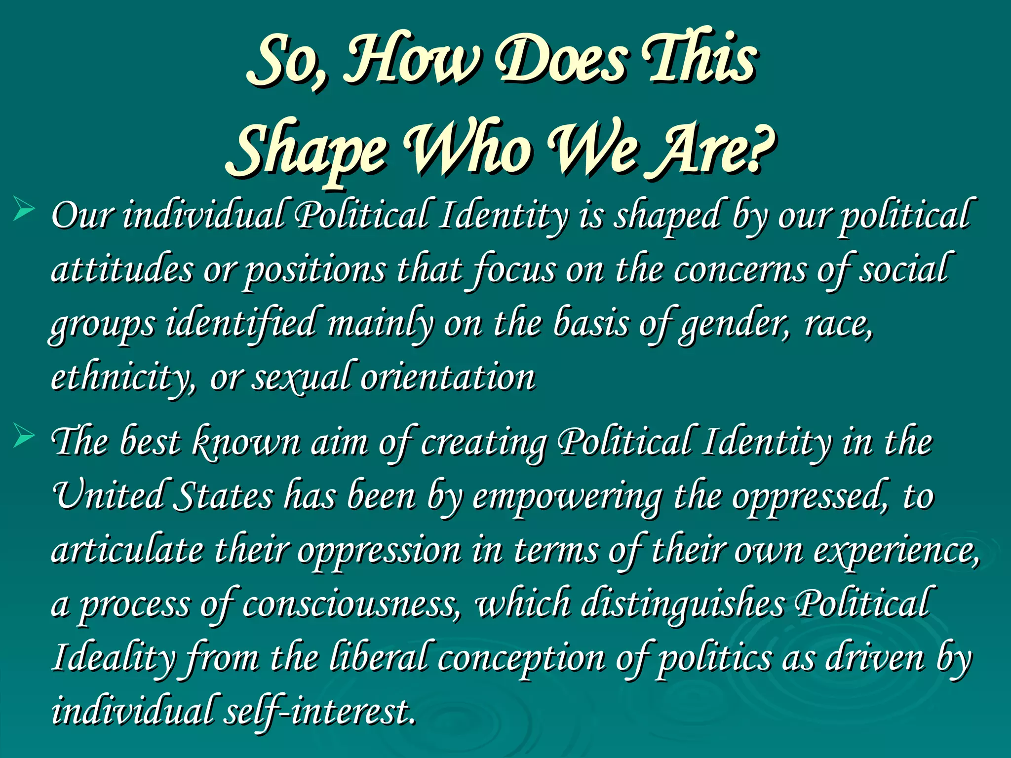 So, How Does This  Shape Who We Are?   Our individual Political Identity is shaped by our political attitudes or positions that focus on the concerns of social groups identified mainly on the basis of gender, race, ethnicity, or sexual orientation  The best known aim of creating Political Identity in the United States has been by empowering the oppressed, to articulate their oppression in terms of their own experience, a process of consciousness, which distinguishes Political Ideality from the liberal conception of politics as driven by individual self-interest.  