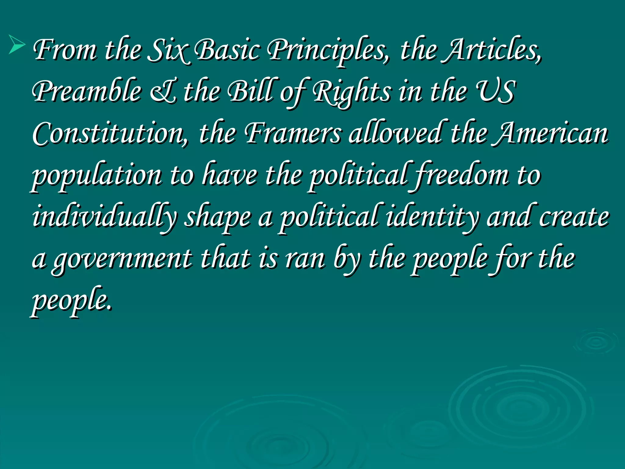 From the Six Basic Principles, the Articles, Preamble & the Bill of Rights in the US Constitution, the Framers allowed the American population to have the political freedom to individually shape a political identity and create a government that is ran by the people for the people. 