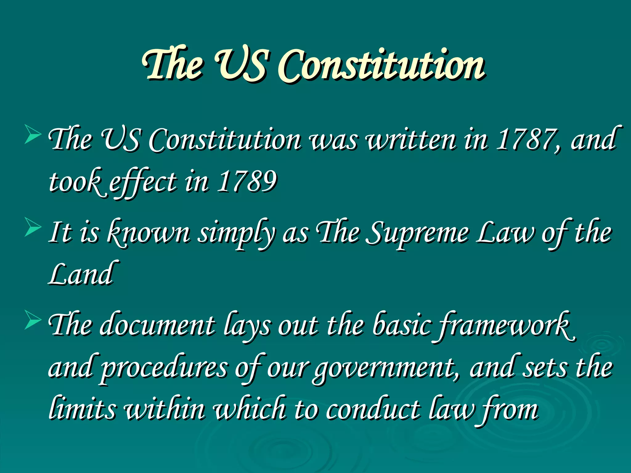 The US Constitution   The US Constitution was written in 1787, and took effect in 1789 It is known simply as  The Supreme Law of the Land The document lays out the basic framework and procedures of our government, and sets the limits within which to conduct law from  