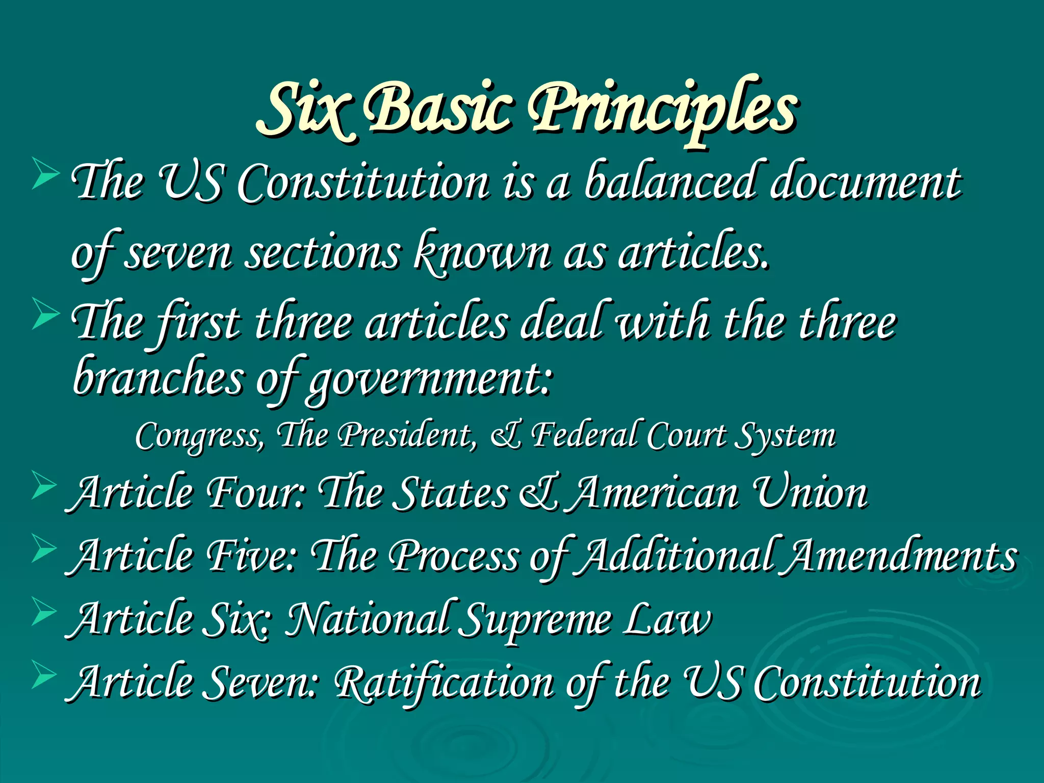 Six Basic Principles The US Constitution is a balanced document  of seven sections known as articles. The first three articles deal with the three branches of government: Congress, The President, & Federal Court System Article Four: The States & American Union Article Five: The Process of Additional Amendments Article Six: National Supreme Law Article Seven: Ratification of the US Constitution  